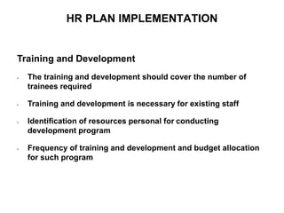 HR PLAN IMPLEMENTATION
Training and Development
• The training and development should cover the number of
trainees required
• Training and development is necessary for existing staff
• Identification of resources personal for conducting
development program
• Frequency of training and development and budget allocation
for such program
 