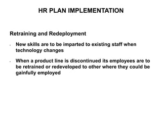 Retraining and Redeployment
• New skills are to be imparted to existing staff when
technology changes
• When a product line is discontinued its employees are to
be retrained or redeveloped to other where they could be
gainfully employed
HR PLAN IMPLEMENTATION
HR PLAN IMPLEMENTATION
 