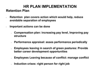 HR PLAN IMPLEMENTATION
Retention Plan
• Retention plan covers action which would help, reduce
avoidable separation of employees
• Important actions can be done
– Compensation plan: increasing pay level, Improving pay
structure
– Performance appraisal: asses performance periodically
– Employees leaving in search of green pastures: Provide
better career development opportunities
– Employees Leaving because of conflict: manage conflict
– Induction crises: right person for right job
 