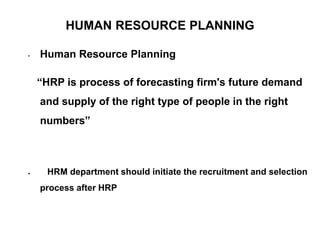 HUMAN RESOURCE PLANNING
• Human Resource Planning
“HRP is process of forecasting firm's future demand
and supply of the right type of people in the right
numbers”
 HRM department should initiate the recruitment and selection
process after HRP
 