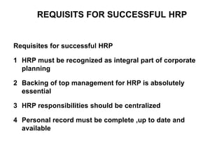 REQUISITS FOR SUCCESSFUL HRP
Requisites for successful HRP
1 HRP must be recognized as integral part of corporate
planning
2 Backing of top management for HRP is absolutely
essential
3 HRP responsibilities should be centralized
4 Personal record must be complete ,up to date and
available
 