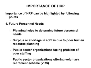 IMPORTANCE OF HRP
Importance of HRP can be highlighted by following
points
1. Future Personnel Needs
• Planning helps to determine future personnel
needs
• Surplus or shortage in staff is due to poor human
resource planning
• Public sector organizations facing problem of
over staffing
• Public sector organizations offering voluntary
retirement scheme (VRS)
 