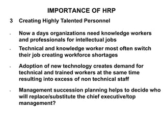 IMPORTANCE OF HRP
3 Creating Highly Talented Personnel
• Now a days organizations need knowledge workers
and professionals for intellectual jobs
• Technical and knowledge worker most often switch
their job creating workforce shortages
• Adoption of new technology creates demand for
technical and trained workers at the same time
resulting into excess of non technical staff
• Management succession planning helps to decide who
will replace/substitute the chief executive/top
management?
 