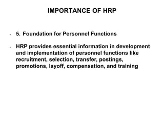 IMPORTANCE OF HRP
• 5. Foundation for Personnel Functions
• HRP provides essential information in development
and implementation of personnel functions like
recruitment, selection, transfer, postings,
promotions, layoff, compensation, and training
 