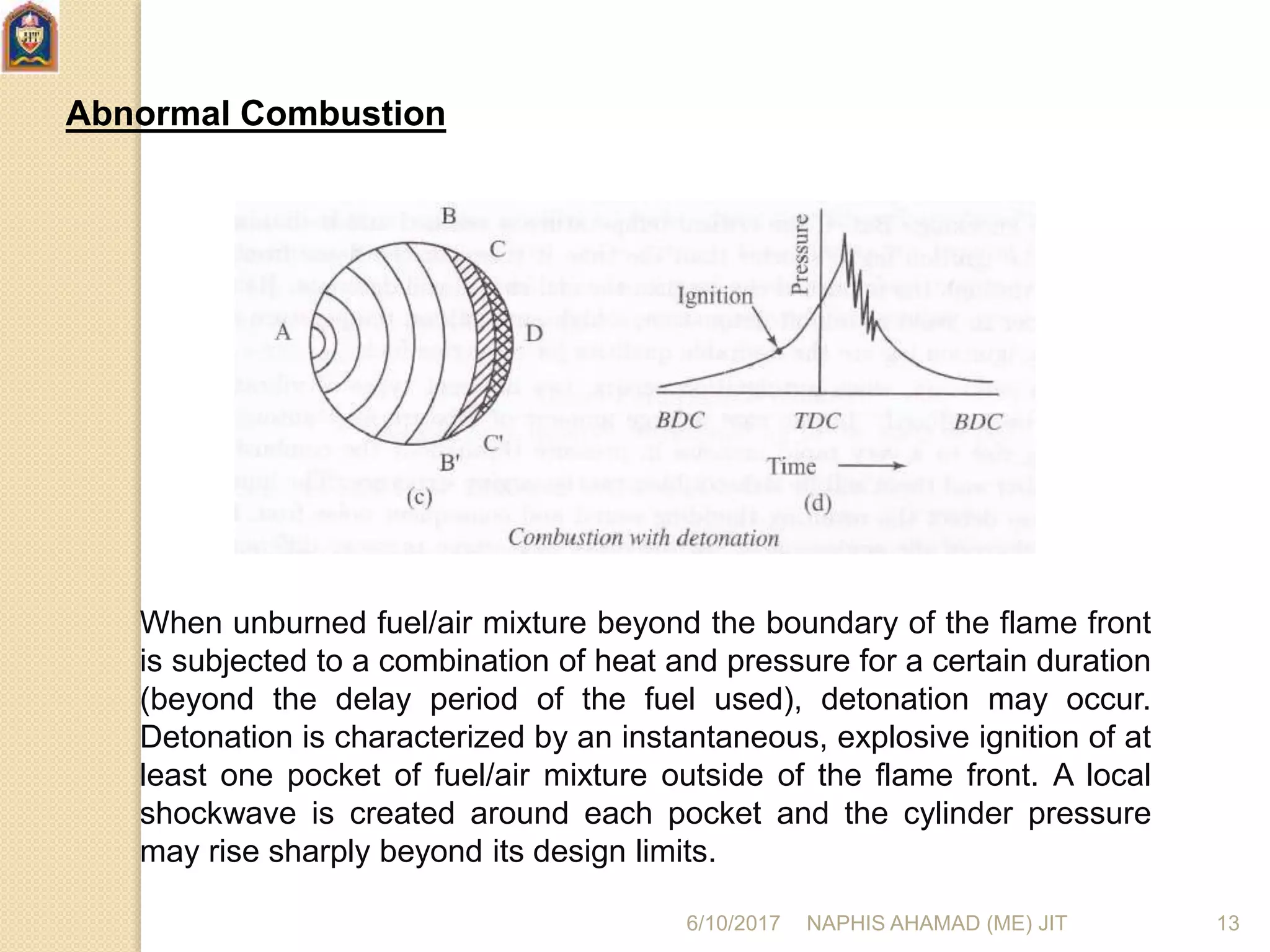 Abnormal Combustion
When unburned fuel/air mixture beyond the boundary of the flame front
is subjected to a combination of heat and pressure for a certain duration
(beyond the delay period of the fuel used), detonation may occur.
Detonation is characterized by an instantaneous, explosive ignition of at
least one pocket of fuel/air mixture outside of the flame front. A local
shockwave is created around each pocket and the cylinder pressure
may rise sharply beyond its design limits.
6/10/2017 NAPHIS AHAMAD (ME) JIT 13
 