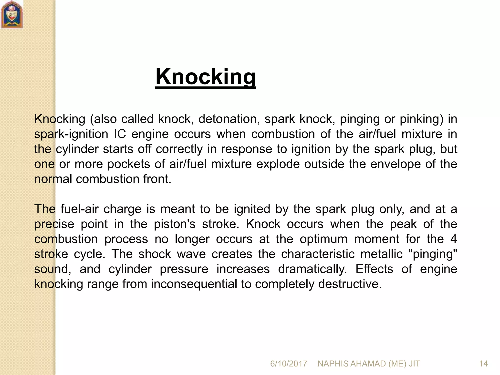 Knocking
Knocking (also called knock, detonation, spark knock, pinging or pinking) in
spark-ignition IC engine occurs when combustion of the air/fuel mixture in
the cylinder starts off correctly in response to ignition by the spark plug, but
one or more pockets of air/fuel mixture explode outside the envelope of the
normal combustion front.
The fuel-air charge is meant to be ignited by the spark plug only, and at a
precise point in the piston's stroke. Knock occurs when the peak of the
combustion process no longer occurs at the optimum moment for the 4
stroke cycle. The shock wave creates the characteristic metallic "pinging"
sound, and cylinder pressure increases dramatically. Effects of engine
knocking range from inconsequential to completely destructive.
6/10/2017 NAPHIS AHAMAD (ME) JIT 14
 