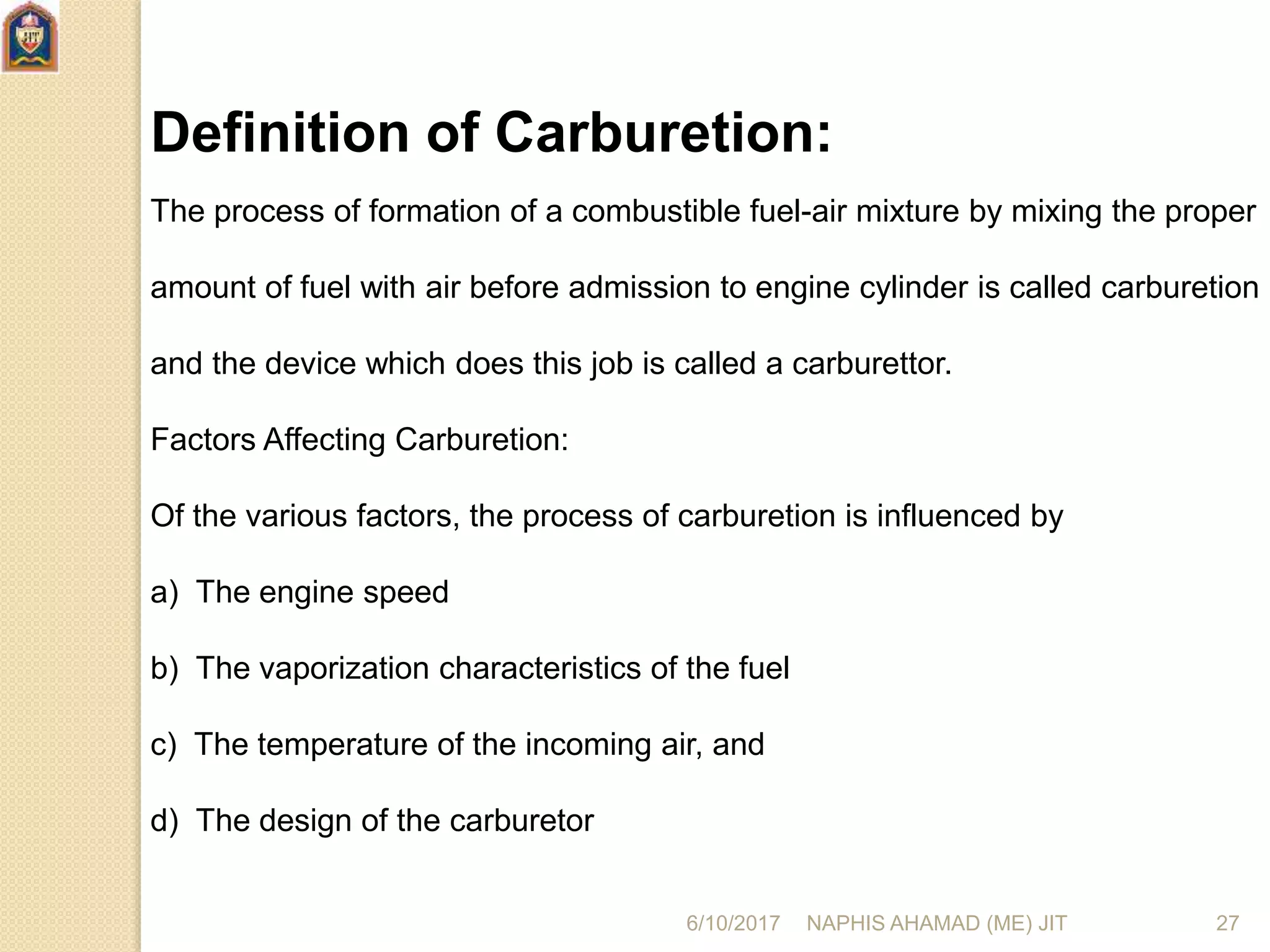 Definition of Carburetion:
The process of formation of a combustible fuel-air mixture by mixing the proper
amount of fuel with air before admission to engine cylinder is called carburetion
and the device which does this job is called a carburettor.
Factors Affecting Carburetion:
Of the various factors, the process of carburetion is influenced by
a) The engine speed
b) The vaporization characteristics of the fuel
c) The temperature of the incoming air, and
d) The design of the carburetor
6/10/2017 NAPHIS AHAMAD (ME) JIT 27
 