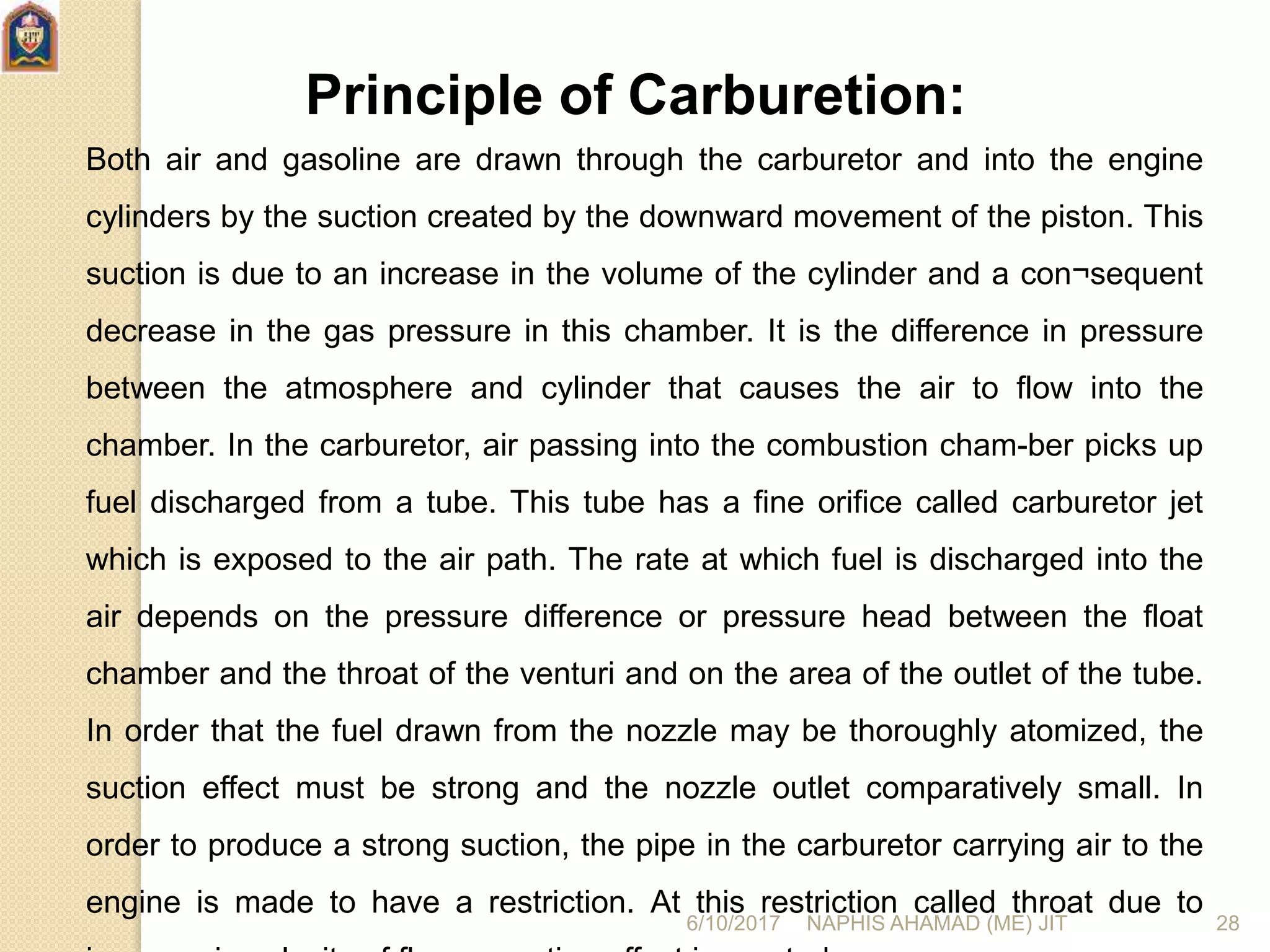 Principle of Carburetion:
Both air and gasoline are drawn through the carburetor and into the engine
cylinders by the suction created by the downward movement of the piston. This
suction is due to an increase in the volume of the cylinder and a con¬sequent
decrease in the gas pressure in this chamber. It is the difference in pressure
between the atmosphere and cylinder that causes the air to flow into the
chamber. In the carburetor, air passing into the combustion cham-ber picks up
fuel discharged from a tube. This tube has a fine orifice called carburetor jet
which is exposed to the air path. The rate at which fuel is discharged into the
air depends on the pressure difference or pressure head between the float
chamber and the throat of the venturi and on the area of the outlet of the tube.
In order that the fuel drawn from the nozzle may be thoroughly atomized, the
suction effect must be strong and the nozzle outlet comparatively small. In
order to produce a strong suction, the pipe in the carburetor carrying air to the
engine is made to have a restriction. At this restriction called throat due to
6/10/2017 NAPHIS AHAMAD (ME) JIT 28
 