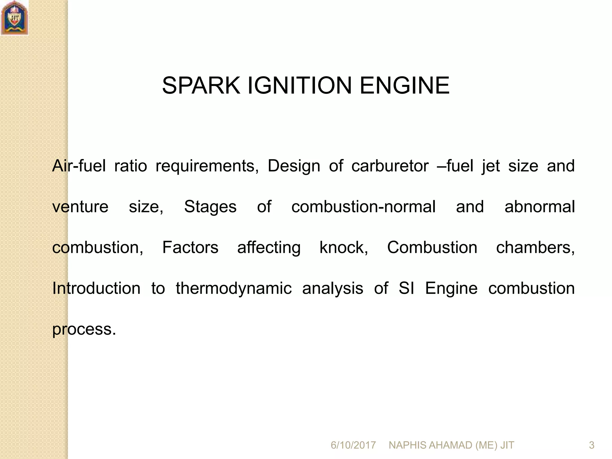 SPARK IGNITION ENGINE
Air-fuel ratio requirements, Design of carburetor –fuel jet size and
venture size, Stages of combustion-normal and abnormal
combustion, Factors affecting knock, Combustion chambers,
Introduction to thermodynamic analysis of SI Engine combustion
process.
6/10/2017 NAPHIS AHAMAD (ME) JIT 3
 