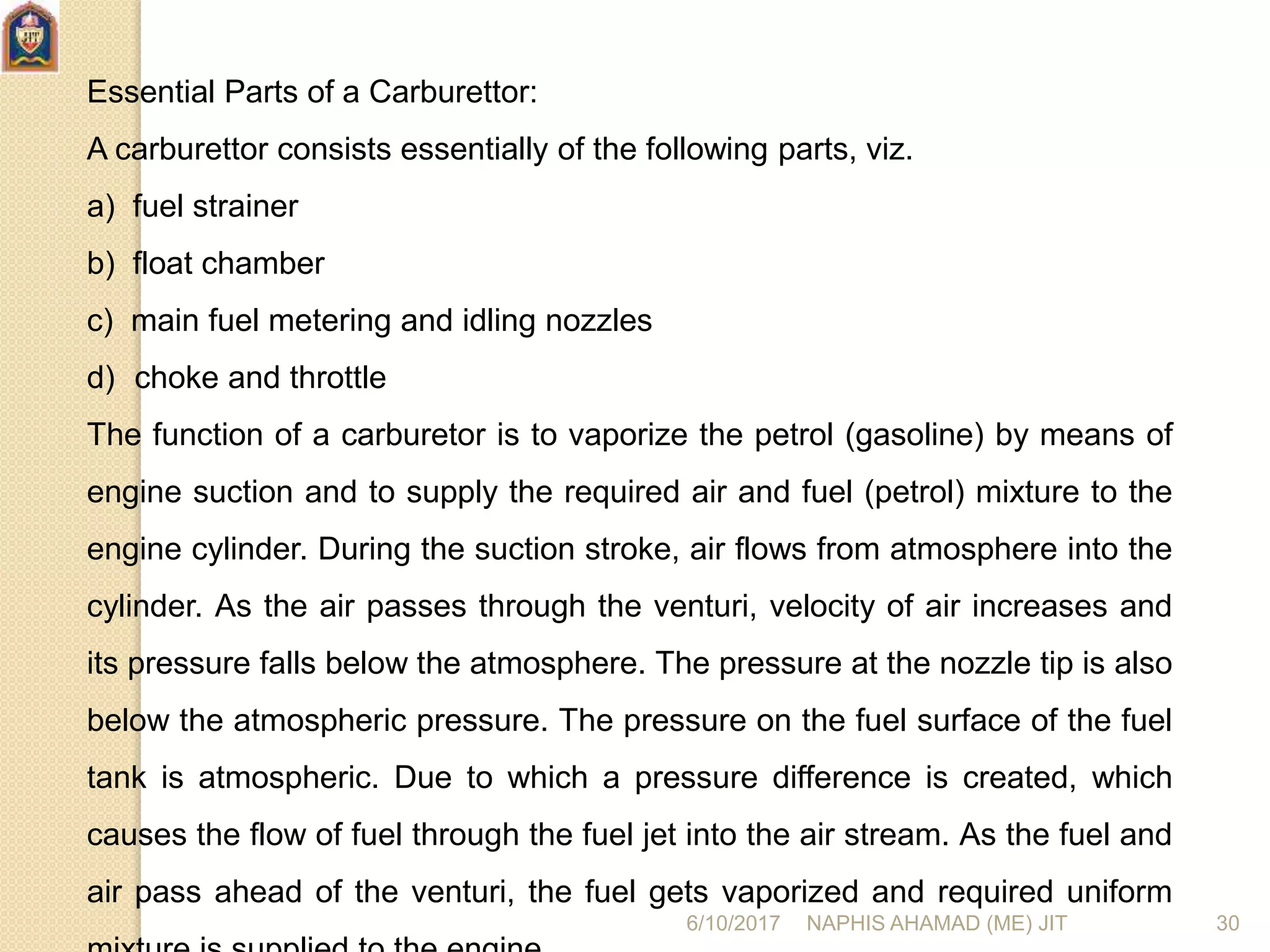 Essential Parts of a Carburettor:
A carburettor consists essentially of the following parts, viz.
a) fuel strainer
b) float chamber
c) main fuel metering and idling nozzles
d) choke and throttle
The function of a carburetor is to vaporize the petrol (gasoline) by means of
engine suction and to supply the required air and fuel (petrol) mixture to the
engine cylinder. During the suction stroke, air flows from atmosphere into the
cylinder. As the air passes through the venturi, velocity of air increases and
its pressure falls below the atmosphere. The pressure at the nozzle tip is also
below the atmospheric pressure. The pressure on the fuel surface of the fuel
tank is atmospheric. Due to which a pressure difference is created, which
causes the flow of fuel through the fuel jet into the air stream. As the fuel and
air pass ahead of the venturi, the fuel gets vaporized and required uniform
6/10/2017 NAPHIS AHAMAD (ME) JIT 30
 