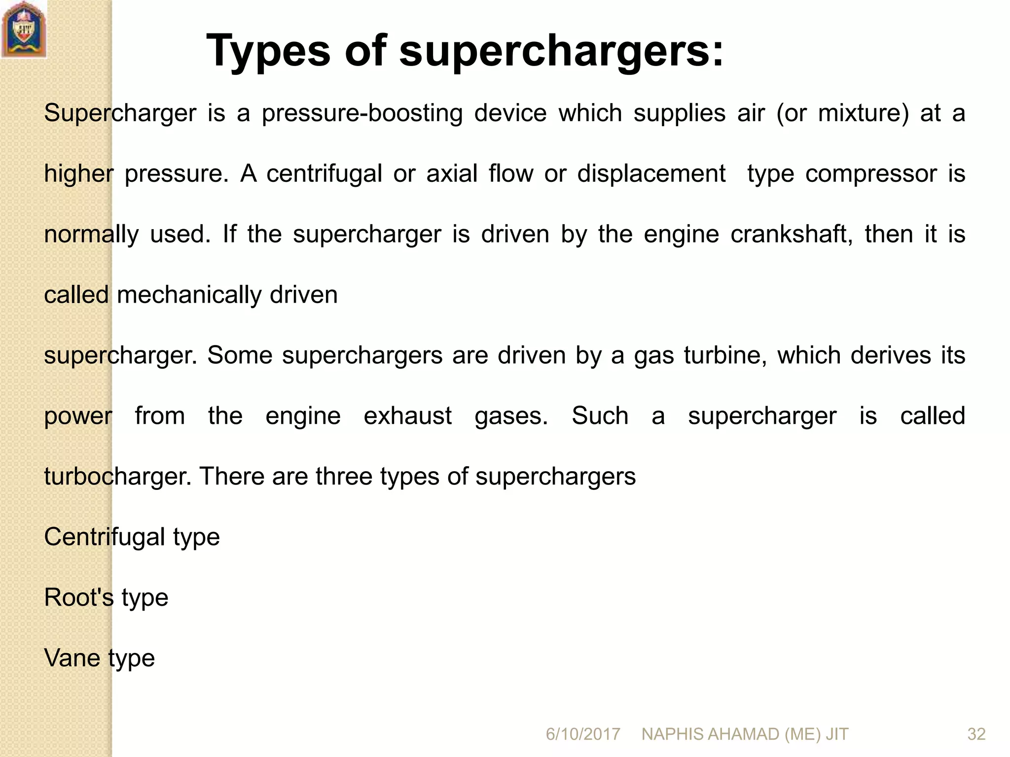 Types of superchargers:
Supercharger is a pressure-boosting device which supplies air (or mixture) at a
higher pressure. A centrifugal or axial flow or displacement type compressor is
normally used. If the supercharger is driven by the engine crankshaft, then it is
called mechanically driven
supercharger. Some superchargers are driven by a gas turbine, which derives its
power from the engine exhaust gases. Such a supercharger is called
turbocharger. There are three types of superchargers
Centrifugal type
Root's type
Vane type
6/10/2017 NAPHIS AHAMAD (ME) JIT 32
 