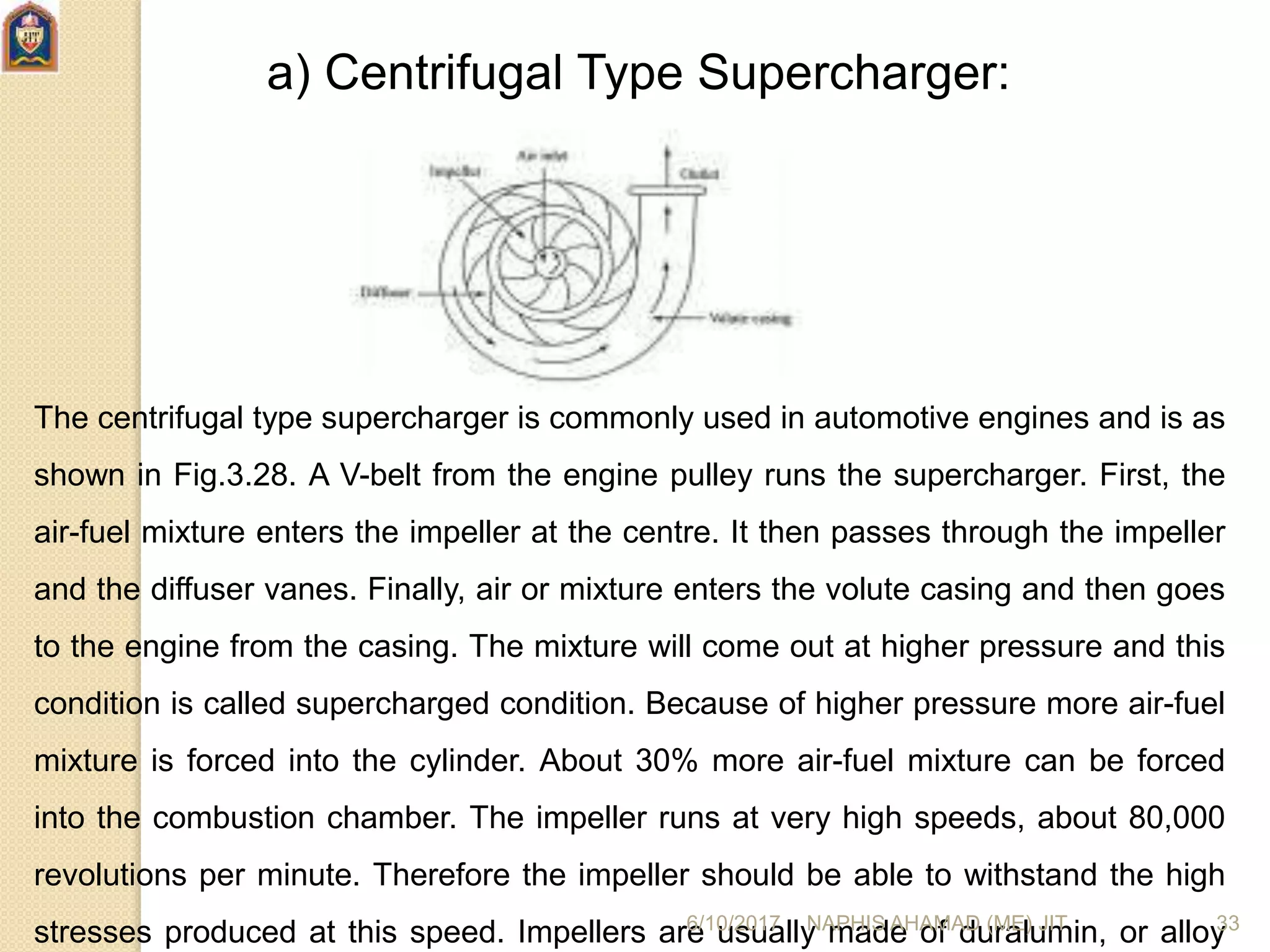 a) Centrifugal Type Supercharger:
The centrifugal type supercharger is commonly used in automotive engines and is as
shown in Fig.3.28. A V-belt from the engine pulley runs the supercharger. First, the
air-fuel mixture enters the impeller at the centre. It then passes through the impeller
and the diffuser vanes. Finally, air or mixture enters the volute casing and then goes
to the engine from the casing. The mixture will come out at higher pressure and this
condition is called supercharged condition. Because of higher pressure more air-fuel
mixture is forced into the cylinder. About 30% more air-fuel mixture can be forced
into the combustion chamber. The impeller runs at very high speeds, about 80,000
revolutions per minute. Therefore the impeller should be able to withstand the high
stresses produced at this speed. Impellers are usually made of duralumin, or alloy6/10/2017 NAPHIS AHAMAD (ME) JIT 33
 