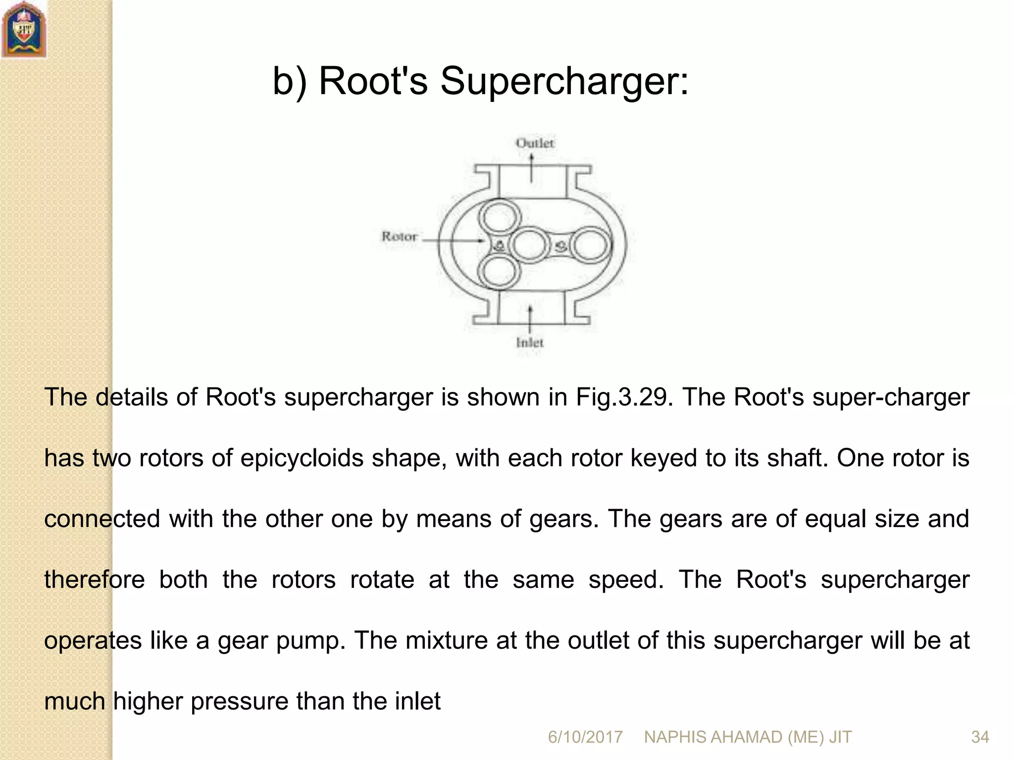 b) Root's Supercharger:
The details of Root's supercharger is shown in Fig.3.29. The Root's super-charger
has two rotors of epicycloids shape, with each rotor keyed to its shaft. One rotor is
connected with the other one by means of gears. The gears are of equal size and
therefore both the rotors rotate at the same speed. The Root's supercharger
operates like a gear pump. The mixture at the outlet of this supercharger will be at
much higher pressure than the inlet
6/10/2017 NAPHIS AHAMAD (ME) JIT 34
 