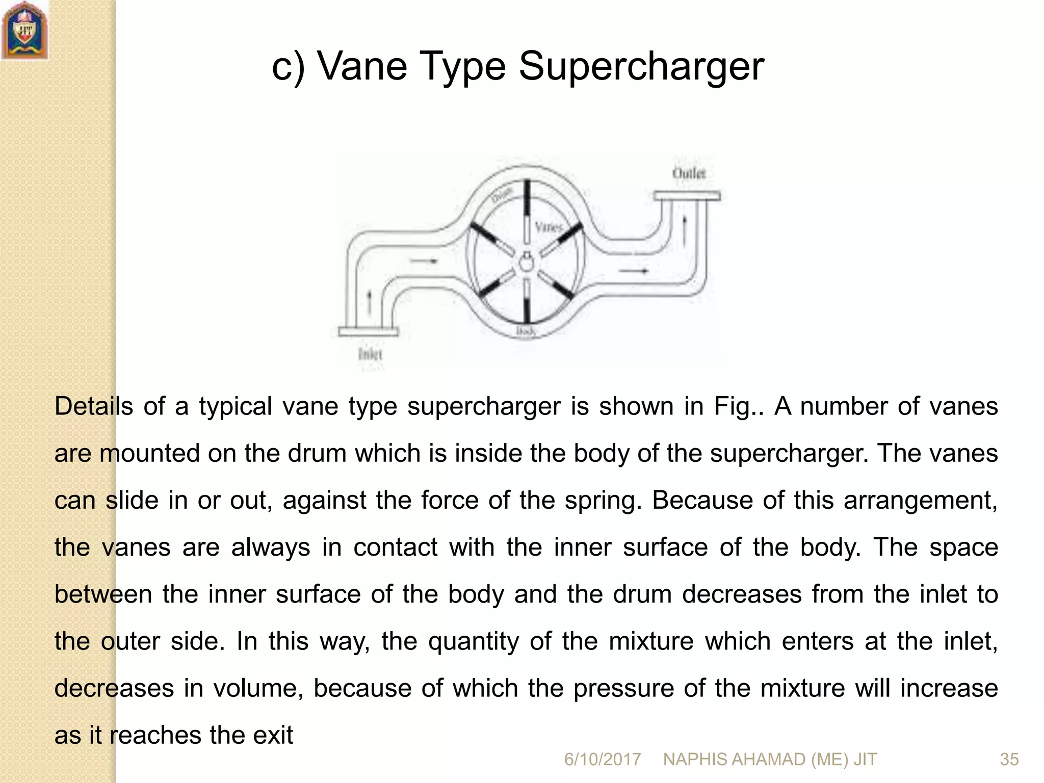 c) Vane Type Supercharger
Details of a typical vane type supercharger is shown in Fig.. A number of vanes
are mounted on the drum which is inside the body of the supercharger. The vanes
can slide in or out, against the force of the spring. Because of this arrangement,
the vanes are always in contact with the inner surface of the body. The space
between the inner surface of the body and the drum decreases from the inlet to
the outer side. In this way, the quantity of the mixture which enters at the inlet,
decreases in volume, because of which the pressure of the mixture will increase
as it reaches the exit
6/10/2017 NAPHIS AHAMAD (ME) JIT 35
 