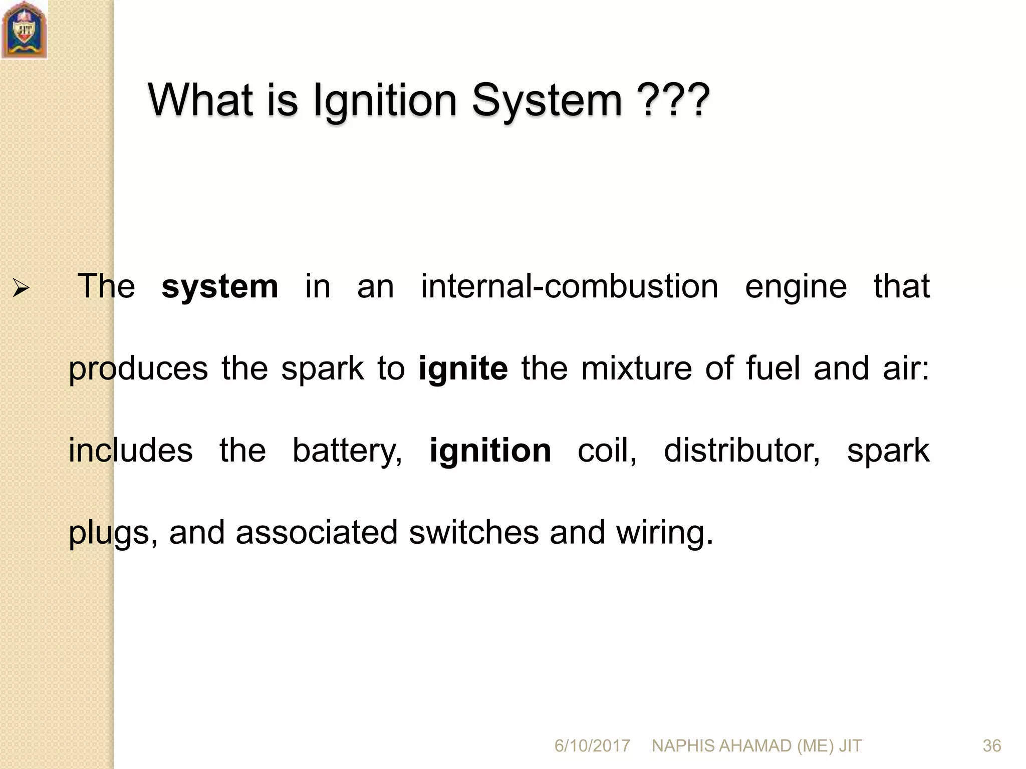6/10/2017 NAPHIS AHAMAD (ME) JIT 36
What is Ignition System ???
 The system in an internal-combustion engine that
produces the spark to ignite the mixture of fuel and air:
includes the battery, ignition coil, distributor, spark
plugs, and associated switches and wiring.
 
