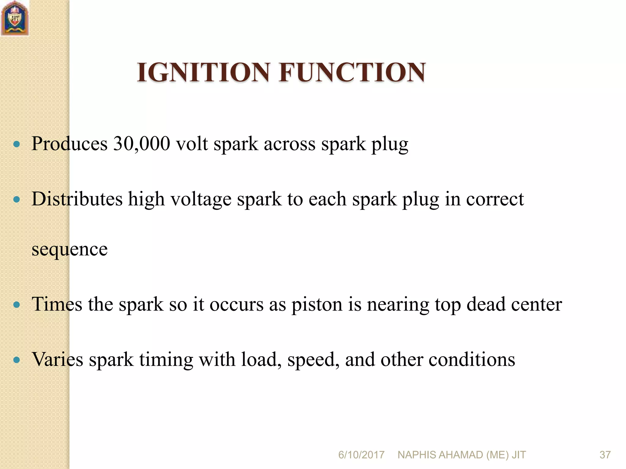 6/10/2017 NAPHIS AHAMAD (ME) JIT 37
IGNITION FUNCTION
 Produces 30,000 volt spark across spark plug
 Distributes high voltage spark to each spark plug in correct
sequence
 Times the spark so it occurs as piston is nearing top dead center
 Varies spark timing with load, speed, and other conditions
 