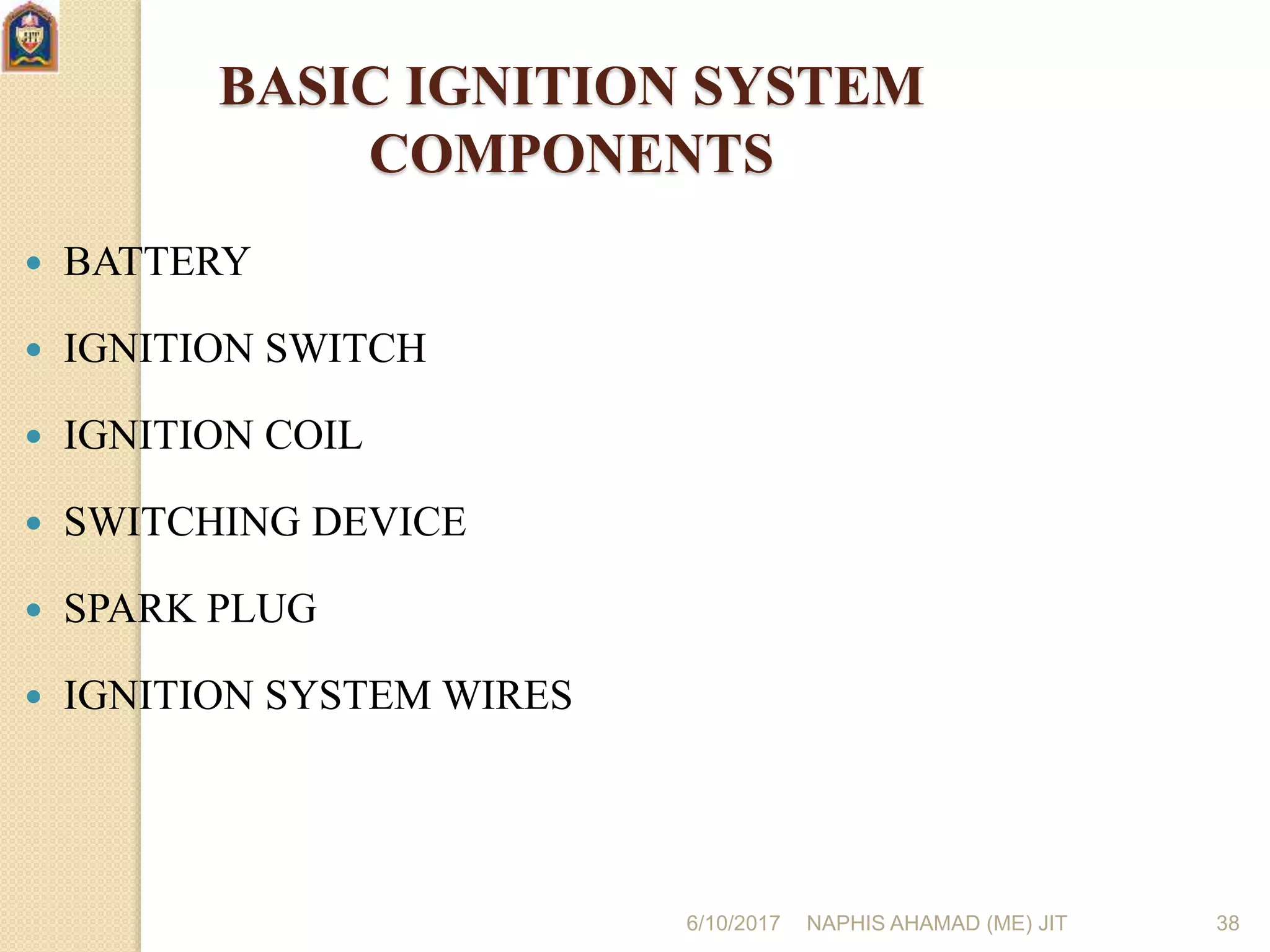 6/10/2017 NAPHIS AHAMAD (ME) JIT 38
BASIC IGNITION SYSTEM
COMPONENTS
 BATTERY
 IGNITION SWITCH
 IGNITION COIL
 SWITCHING DEVICE
 SPARK PLUG
 IGNITION SYSTEM WIRES
 