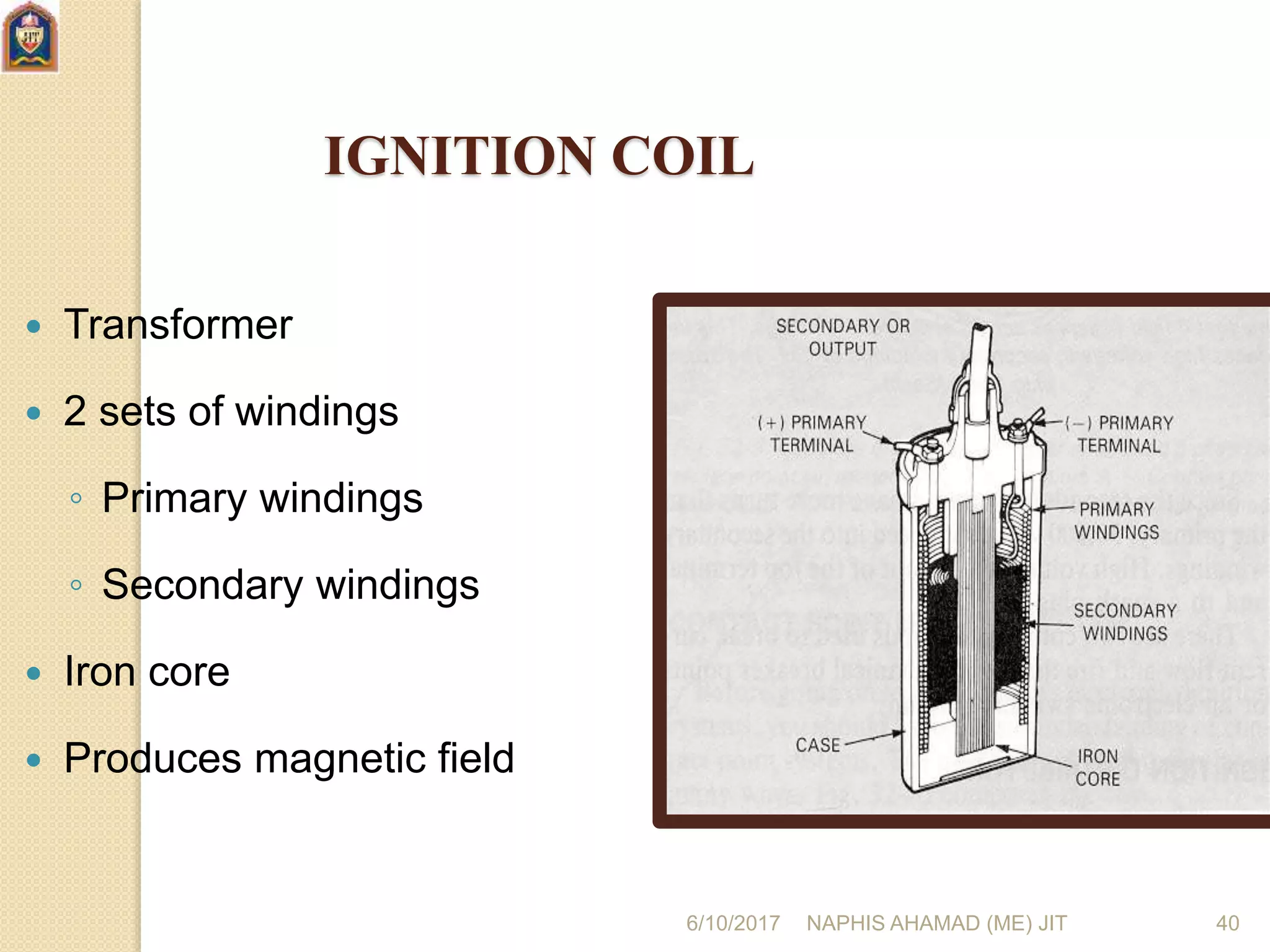 6/10/2017 NAPHIS AHAMAD (ME) JIT 40
IGNITION COIL
 Transformer
 2 sets of windings
◦ Primary windings
◦ Secondary windings
 Iron core
 Produces magnetic field
 