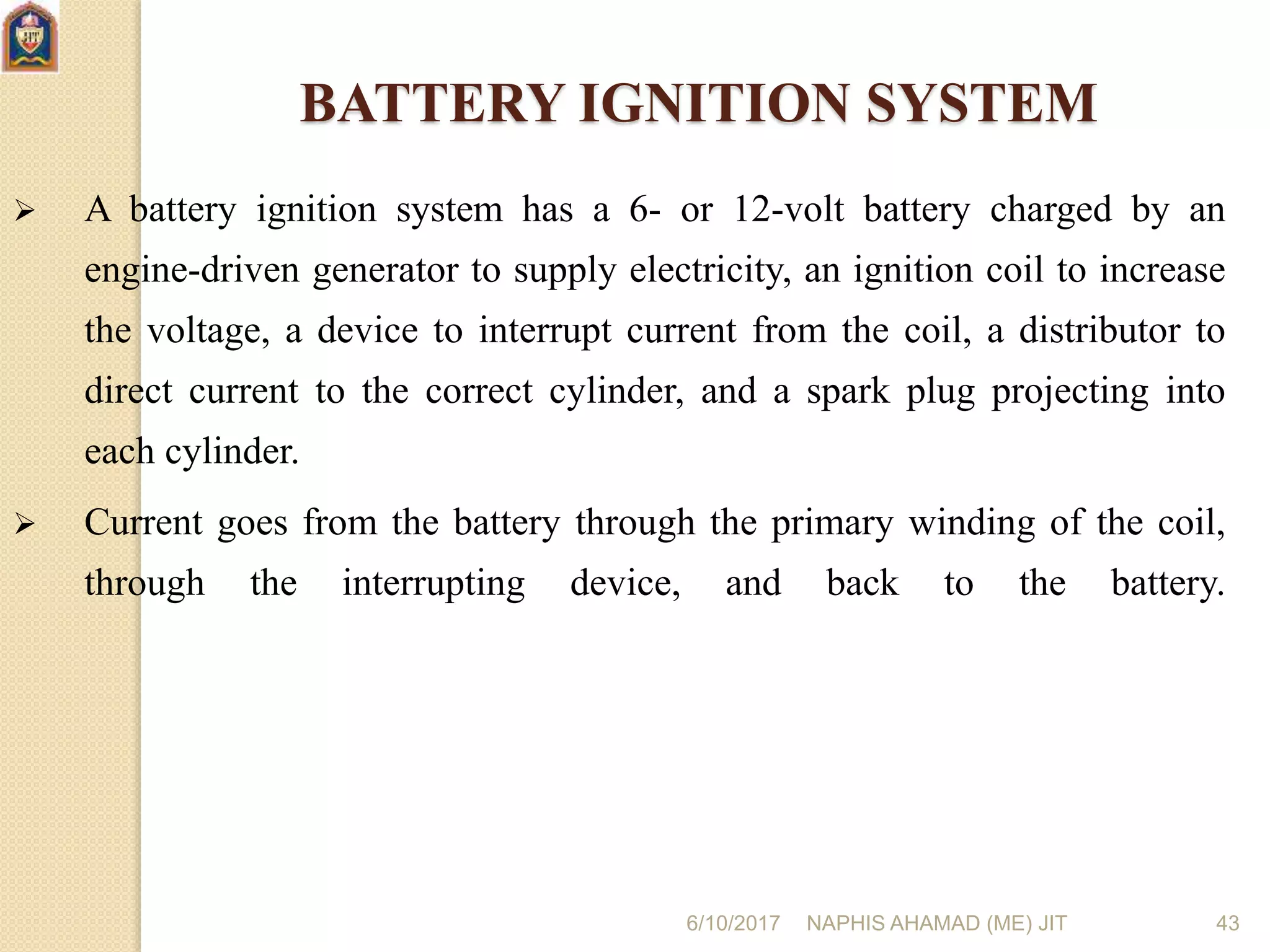 6/10/2017 NAPHIS AHAMAD (ME) JIT 43
BATTERY IGNITION SYSTEM
 A battery ignition system has a 6- or 12-volt battery charged by an
engine-driven generator to supply electricity, an ignition coil to increase
the voltage, a device to interrupt current from the coil, a distributor to
direct current to the correct cylinder, and a spark plug projecting into
each cylinder.
 Current goes from the battery through the primary winding of the coil,
through the interrupting device, and back to the battery.
 