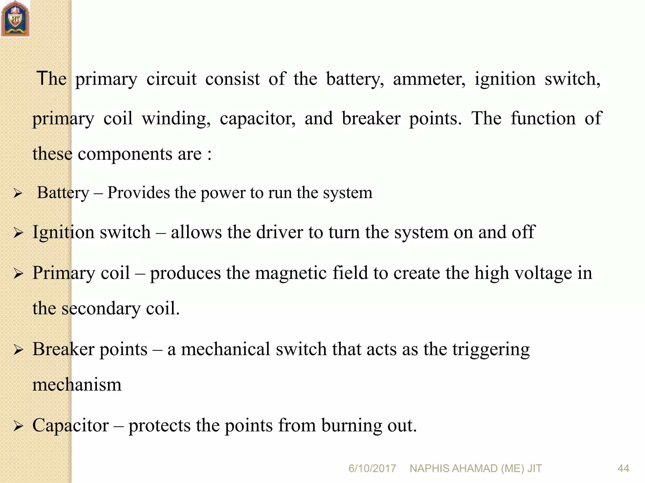 6/10/2017 NAPHIS AHAMAD (ME) JIT 44
The primary circuit consist of the battery, ammeter, ignition switch,
primary coil winding, capacitor, and breaker points. The function of
these components are :
 Battery – Provides the power to run the system
 Ignition switch – allows the driver to turn the system on and off
 Primary coil – produces the magnetic field to create the high voltage in
the secondary coil.
 Breaker points – a mechanical switch that acts as the triggering
mechanism
 Capacitor – protects the points from burning out.
 