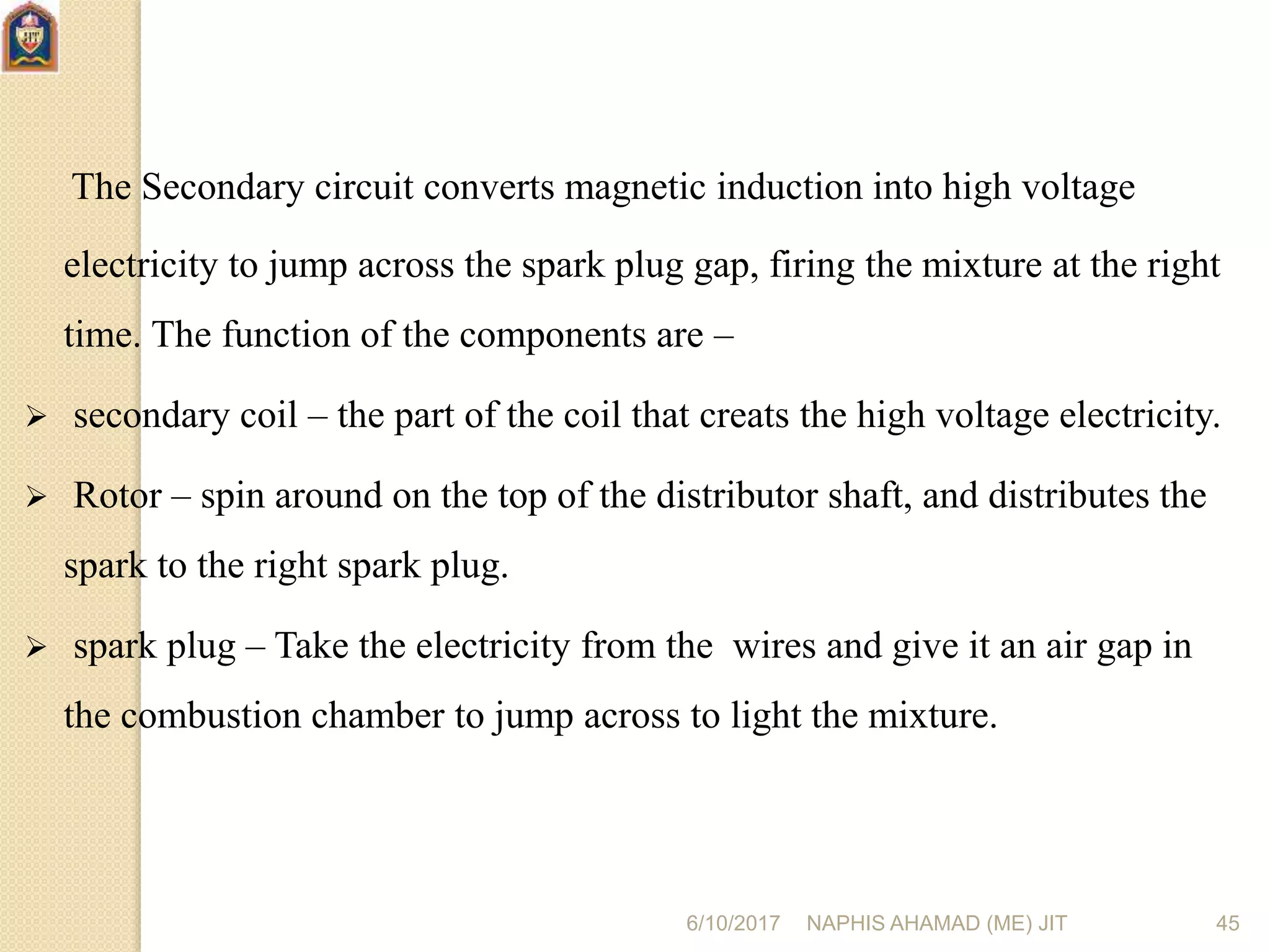 6/10/2017 NAPHIS AHAMAD (ME) JIT 45
The Secondary circuit converts magnetic induction into high voltage
electricity to jump across the spark plug gap, firing the mixture at the right
time. The function of the components are –
 secondary coil – the part of the coil that creats the high voltage electricity.
 Rotor – spin around on the top of the distributor shaft, and distributes the
spark to the right spark plug.
 spark plug – Take the electricity from the wires and give it an air gap in
the combustion chamber to jump across to light the mixture.
 