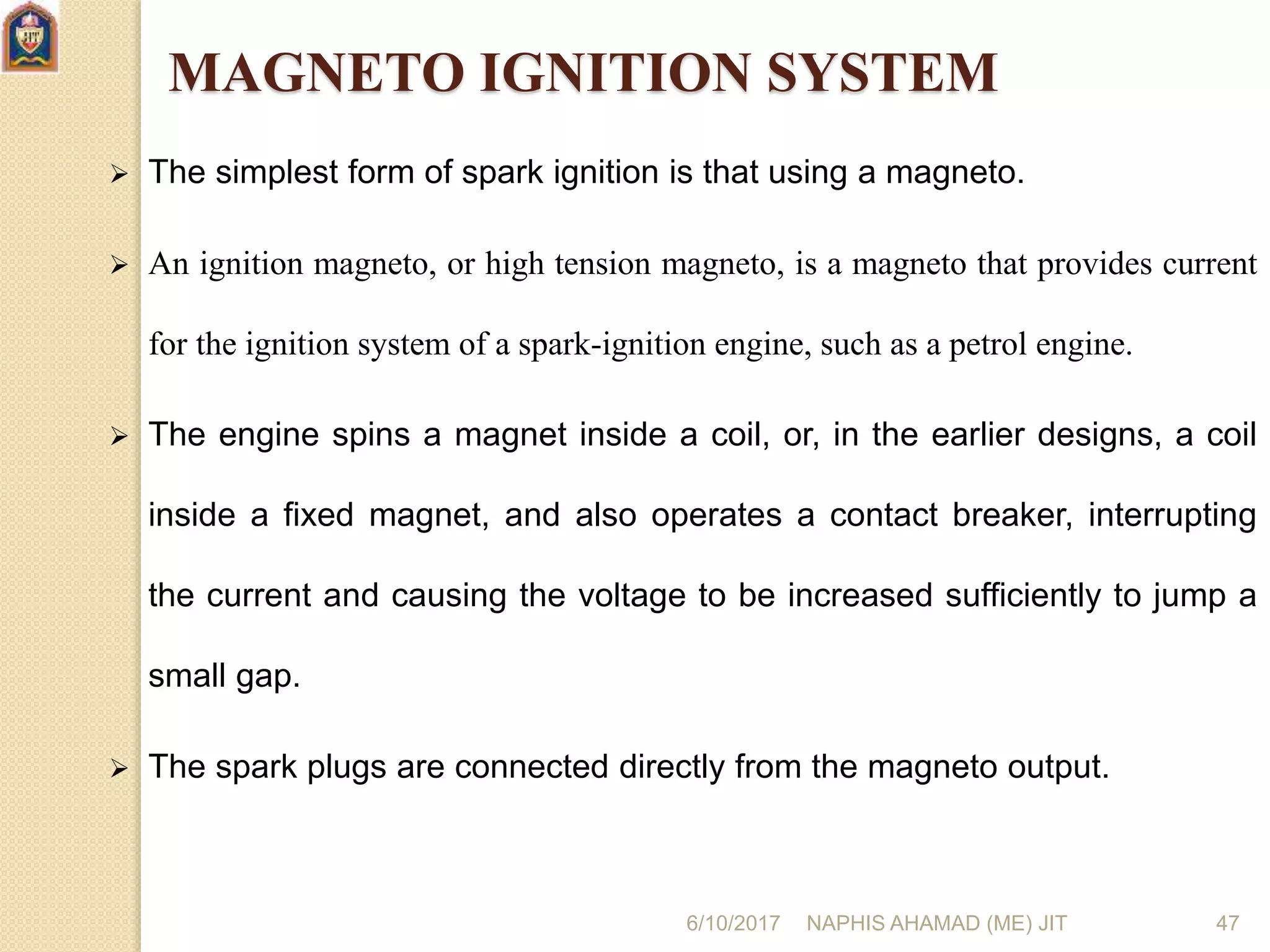 6/10/2017 NAPHIS AHAMAD (ME) JIT 47
MAGNETO IGNITION SYSTEM
 The simplest form of spark ignition is that using a magneto.
 An ignition magneto, or high tension magneto, is a magneto that provides current
for the ignition system of a spark-ignition engine, such as a petrol engine.
 The engine spins a magnet inside a coil, or, in the earlier designs, a coil
inside a fixed magnet, and also operates a contact breaker, interrupting
the current and causing the voltage to be increased sufficiently to jump a
small gap.
 The spark plugs are connected directly from the magneto output.
 