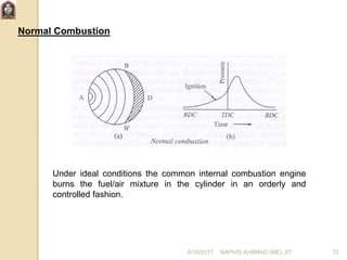 Normal Combustion
Under ideal conditions the common internal combustion engine
burns the fuel/air mixture in the cylinder in an orderly and
controlled fashion.
6/10/2017 NAPHIS AHAMAD (ME) JIT 12
 