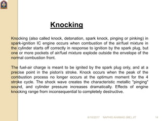 Knocking
Knocking (also called knock, detonation, spark knock, pinging or pinking) in
spark-ignition IC engine occurs when combustion of the air/fuel mixture in
the cylinder starts off correctly in response to ignition by the spark plug, but
one or more pockets of air/fuel mixture explode outside the envelope of the
normal combustion front.
The fuel-air charge is meant to be ignited by the spark plug only, and at a
precise point in the piston's stroke. Knock occurs when the peak of the
combustion process no longer occurs at the optimum moment for the 4
stroke cycle. The shock wave creates the characteristic metallic "pinging"
sound, and cylinder pressure increases dramatically. Effects of engine
knocking range from inconsequential to completely destructive.
6/10/2017 NAPHIS AHAMAD (ME) JIT 14
 