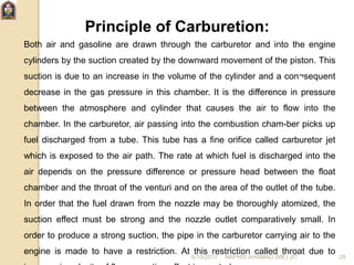 Principle of Carburetion:
Both air and gasoline are drawn through the carburetor and into the engine
cylinders by the suction created by the downward movement of the piston. This
suction is due to an increase in the volume of the cylinder and a con¬sequent
decrease in the gas pressure in this chamber. It is the difference in pressure
between the atmosphere and cylinder that causes the air to flow into the
chamber. In the carburetor, air passing into the combustion cham-ber picks up
fuel discharged from a tube. This tube has a fine orifice called carburetor jet
which is exposed to the air path. The rate at which fuel is discharged into the
air depends on the pressure difference or pressure head between the float
chamber and the throat of the venturi and on the area of the outlet of the tube.
In order that the fuel drawn from the nozzle may be thoroughly atomized, the
suction effect must be strong and the nozzle outlet comparatively small. In
order to produce a strong suction, the pipe in the carburetor carrying air to the
engine is made to have a restriction. At this restriction called throat due to
6/10/2017 NAPHIS AHAMAD (ME) JIT 28
 