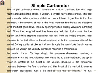 Simple Carburetor:
The simple carburetor mainly consists of a float chamber, fuel discharge
nozzle and a metering orifice, a venturi, a throttle valve and a choke. The float
and a needle valve system maintain a constant level of gasoline in the float
chamber. If the amount of fuel in the float chamber falls below the designed
level, the float goes down, thereby opening the fuel supply valve and admitting
fuel. When the designed level has been reached, the float closes the fuel
supply valve thus stopping additional fuel flow from the supply system. Float
chamber is vented either to the atmosphere or to the upstream side of the
venturi.During suction stroke air is drawn through the venturi. As the air passes
through the venturi the velocity increases reaching a maximum at
the venturi throat. Correspondingly, the pressure decreases reaching a
minimum. From the float chamber, the fuel is fed to a discharge jet, the tip, of
which is located in the throat of the venturi. Because of the differential
pressure between the float chamber and the throat of the venturi, known as
carburetor depression, fuel is discharged into the air stream. The fuel6/10/2017 NAPHIS AHAMAD (ME) JIT 29
 