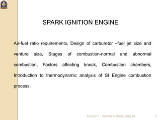 SPARK IGNITION ENGINE
Air-fuel ratio requirements, Design of carburetor –fuel jet size and
venture size, Stages of combustion-normal and abnormal
combustion, Factors affecting knock, Combustion chambers,
Introduction to thermodynamic analysis of SI Engine combustion
process.
6/10/2017 NAPHIS AHAMAD (ME) JIT 3
 