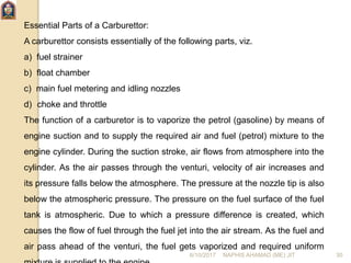 Essential Parts of a Carburettor:
A carburettor consists essentially of the following parts, viz.
a) fuel strainer
b) float chamber
c) main fuel metering and idling nozzles
d) choke and throttle
The function of a carburetor is to vaporize the petrol (gasoline) by means of
engine suction and to supply the required air and fuel (petrol) mixture to the
engine cylinder. During the suction stroke, air flows from atmosphere into the
cylinder. As the air passes through the venturi, velocity of air increases and
its pressure falls below the atmosphere. The pressure at the nozzle tip is also
below the atmospheric pressure. The pressure on the fuel surface of the fuel
tank is atmospheric. Due to which a pressure difference is created, which
causes the flow of fuel through the fuel jet into the air stream. As the fuel and
air pass ahead of the venturi, the fuel gets vaporized and required uniform
6/10/2017 NAPHIS AHAMAD (ME) JIT 30
 