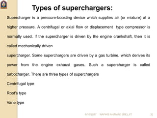 Types of superchargers:
Supercharger is a pressure-boosting device which supplies air (or mixture) at a
higher pressure. A centrifugal or axial flow or displacement type compressor is
normally used. If the supercharger is driven by the engine crankshaft, then it is
called mechanically driven
supercharger. Some superchargers are driven by a gas turbine, which derives its
power from the engine exhaust gases. Such a supercharger is called
turbocharger. There are three types of superchargers
Centrifugal type
Root's type
Vane type
6/10/2017 NAPHIS AHAMAD (ME) JIT 32
 