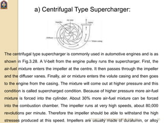a) Centrifugal Type Supercharger:
The centrifugal type supercharger is commonly used in automotive engines and is as
shown in Fig.3.28. A V-belt from the engine pulley runs the supercharger. First, the
air-fuel mixture enters the impeller at the centre. It then passes through the impeller
and the diffuser vanes. Finally, air or mixture enters the volute casing and then goes
to the engine from the casing. The mixture will come out at higher pressure and this
condition is called supercharged condition. Because of higher pressure more air-fuel
mixture is forced into the cylinder. About 30% more air-fuel mixture can be forced
into the combustion chamber. The impeller runs at very high speeds, about 80,000
revolutions per minute. Therefore the impeller should be able to withstand the high
stresses produced at this speed. Impellers are usually made of duralumin, or alloy6/10/2017 NAPHIS AHAMAD (ME) JIT 33
 