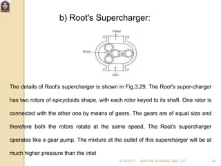 b) Root's Supercharger:
The details of Root's supercharger is shown in Fig.3.29. The Root's super-charger
has two rotors of epicycloids shape, with each rotor keyed to its shaft. One rotor is
connected with the other one by means of gears. The gears are of equal size and
therefore both the rotors rotate at the same speed. The Root's supercharger
operates like a gear pump. The mixture at the outlet of this supercharger will be at
much higher pressure than the inlet
6/10/2017 NAPHIS AHAMAD (ME) JIT 34
 