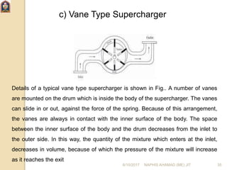 c) Vane Type Supercharger
Details of a typical vane type supercharger is shown in Fig.. A number of vanes
are mounted on the drum which is inside the body of the supercharger. The vanes
can slide in or out, against the force of the spring. Because of this arrangement,
the vanes are always in contact with the inner surface of the body. The space
between the inner surface of the body and the drum decreases from the inlet to
the outer side. In this way, the quantity of the mixture which enters at the inlet,
decreases in volume, because of which the pressure of the mixture will increase
as it reaches the exit
6/10/2017 NAPHIS AHAMAD (ME) JIT 35
 