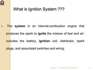 6/10/2017 NAPHIS AHAMAD (ME) JIT 36
What is Ignition System ???
 The system in an internal-combustion engine that
produces the spark to ignite the mixture of fuel and air:
includes the battery, ignition coil, distributor, spark
plugs, and associated switches and wiring.
 