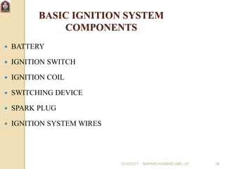 6/10/2017 NAPHIS AHAMAD (ME) JIT 38
BASIC IGNITION SYSTEM
COMPONENTS
 BATTERY
 IGNITION SWITCH
 IGNITION COIL
 SWITCHING DEVICE
 SPARK PLUG
 IGNITION SYSTEM WIRES
 