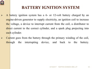 6/10/2017 NAPHIS AHAMAD (ME) JIT 43
BATTERY IGNITION SYSTEM
 A battery ignition system has a 6- or 12-volt battery charged by an
engine-driven generator to supply electricity, an ignition coil to increase
the voltage, a device to interrupt current from the coil, a distributor to
direct current to the correct cylinder, and a spark plug projecting into
each cylinder.
 Current goes from the battery through the primary winding of the coil,
through the interrupting device, and back to the battery.
 