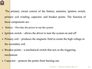 6/10/2017 NAPHIS AHAMAD (ME) JIT 44
The primary circuit consist of the battery, ammeter, ignition switch,
primary coil winding, capacitor, and breaker points. The function of
these components are :
 Battery – Provides the power to run the system
 Ignition switch – allows the driver to turn the system on and off
 Primary coil – produces the magnetic field to create the high voltage in
the secondary coil.
 Breaker points – a mechanical switch that acts as the triggering
mechanism
 Capacitor – protects the points from burning out.
 