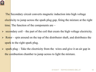 6/10/2017 NAPHIS AHAMAD (ME) JIT 45
The Secondary circuit converts magnetic induction into high voltage
electricity to jump across the spark plug gap, firing the mixture at the right
time. The function of the components are –
 secondary coil – the part of the coil that creats the high voltage electricity.
 Rotor – spin around on the top of the distributor shaft, and distributes the
spark to the right spark plug.
 spark plug – Take the electricity from the wires and give it an air gap in
the combustion chamber to jump across to light the mixture.
 