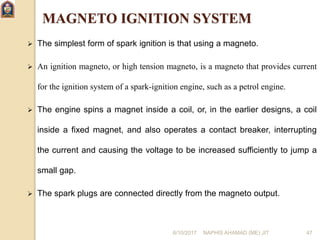 6/10/2017 NAPHIS AHAMAD (ME) JIT 47
MAGNETO IGNITION SYSTEM
 The simplest form of spark ignition is that using a magneto.
 An ignition magneto, or high tension magneto, is a magneto that provides current
for the ignition system of a spark-ignition engine, such as a petrol engine.
 The engine spins a magnet inside a coil, or, in the earlier designs, a coil
inside a fixed magnet, and also operates a contact breaker, interrupting
the current and causing the voltage to be increased sufficiently to jump a
small gap.
 The spark plugs are connected directly from the magneto output.
 