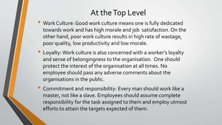 At theTop Level
• WorkCulture: Good work culture means one is fully dedicated
towards work and has high morale and job satisfaction. On the
other hand, poor work culture results in high rate of wastage,
poor quality, low productivity and low morale.
• Loyalty:Work culture is also concerned with a worker’s loyalty
and sense of belongingness to the organisation. One should
protect the interest of the organisation at all times. No
employee should pass any adverse comments about the
organisations in the public.
• Commitment and responsibility: Every man should work like a
master, not like a slave. Employees should assume complete
responsibility for the task assigned to them and employ utmost
efforts to attain the targets expected of them.
 