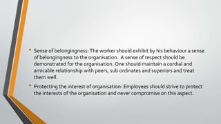• Sense of belongingness:The worker should exhibit by his behaviour a sense
of belongingness to the organisation. A sense of respect should be
demonstrated for the organisation. One should maintain a cordial and
amicable relationship with peers, sub ordinates and superiors and treat
them well.
• Protecting the interest of organisation: Employees should strive to protect
the interests of the organisation and never compromise on this aspect.
 