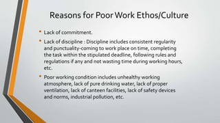 Reasons for PoorWork Ethos/Culture
• Lack of commitment.
• Lack of discipline : Discipline includes consistent regularity
and punctuality-coming to work place on time, completing
the task within the stipulated deadline, following rules and
regulations if any and not wasting time during working hours,
etc.
• Poor working condition includes unhealthy working
atmosphere, lack of pure drinking water, lack of proper
ventilation, lack of canteen facilities, lack of safety devices
and norms, industrial pollution, etc.
 