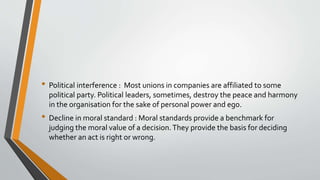 • Political interference : Most unions in companies are affiliated to some
political party. Political leaders, sometimes, destroy the peace and harmony
in the organisation for the sake of personal power and ego.
• Decline in moral standard : Moral standards provide a benchmark for
judging the moral value of a decision.They provide the basis for deciding
whether an act is right or wrong.
 