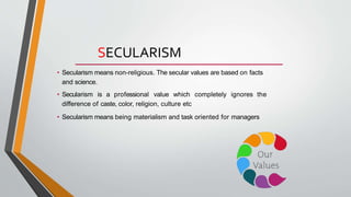 SECULARISM
• Secularism means non-religious. The secular values are based on facts
and science.
• Secularism is a professional value which completely ignores the
difference of caste, color, religion, culture etc
• Secularism means being materialism and task oriented for managers
 