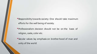 •Responsibility towards society: One should take maximum
efforts for the well being of society.
•Professionalism: decision should not be on the basis of
religion, caste, color etc.
•Secular values lay emphasis on brotherhood of man and
unity of the world
 