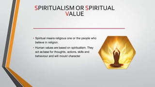 SPIRITUALISM OR SPIRITUAL
VALUE
• Spiritual means religious one or the people who
believe in religion.
• Human values are based on spiritualism. They
act asbase for thoughts, actions, skills and
behaviour and will mould character
 