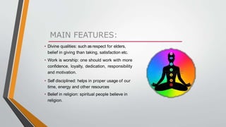 • Divine qualities: such as respect for elders,
belief in giving than taking, satisfaction etc.
• Work is worship: one should work with more
confidence, loyalty, dedication, responsibility
and motivation.
• Self disciplined: helps in proper usage of our
time, energy and other resources
• Belief in religion: spiritual people believe in
religion.
 